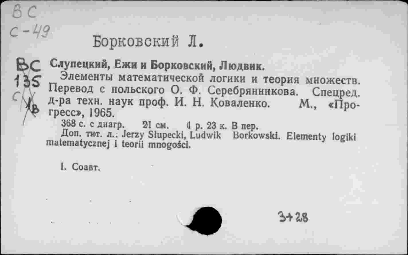 ﻿60
Борковский Л.
К счу
Слупецкий, Ежи и Борковский, Людвик.
Элементы математической логики и теория множеств. Перевод с польского О. Ф. Серебрянникова. Спецред. д-ра техн, наук проф. И. Н. Коваленко. М., «Прогресс», 1965.
368 с. с диагр. 21 см. 11 р. 23 к. В пер.
Доп. тит. л.; Jerzy Slupecki, Ludwik Borkowski. Elementv loeiki matematycznej i teorii mnogoici.
I. Соавт.
